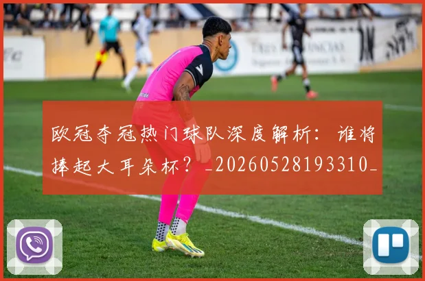 欧冠夺冠热门球队深度解析：谁将捧起大耳朵杯？_20260528193310_20260609224740