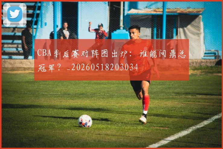 CBA季后赛对阵图出炉:谁能问鼎总冠军?_20260518203034