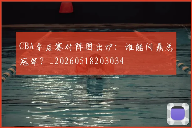 CBA季后赛对阵图出炉：谁能问鼎总冠军？_20260518203034